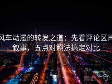 风车动漫的转发之道：先看评论区再叙事，五点对照法搞定对比