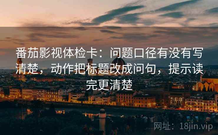 番茄影视体检卡：问题口径有没有写清楚，动作把标题改成问句，提示读完更清楚
