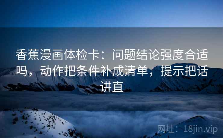 香蕉漫画体检卡：问题结论强度合适吗，动作把条件补成清单，提示把话讲直