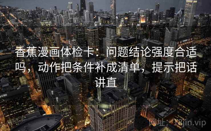 香蕉漫画体检卡：问题结论强度合适吗，动作把条件补成清单，提示把话讲直