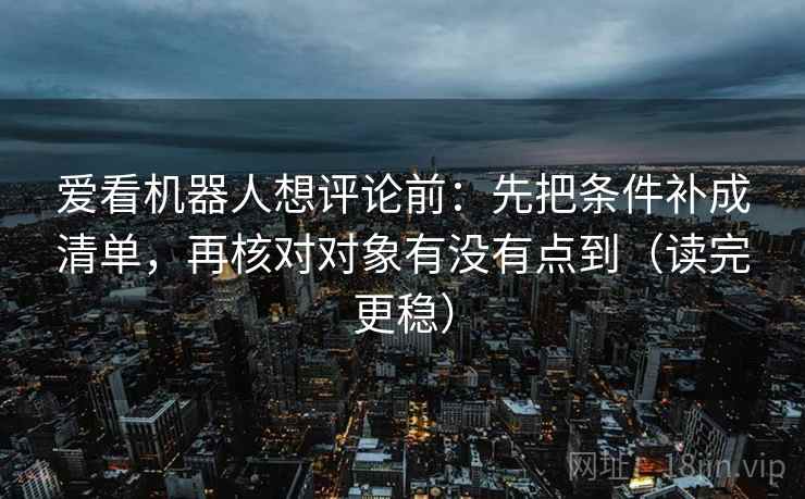 爱看机器人想评论前：先把条件补成清单，再核对对象有没有点到（读完更稳）