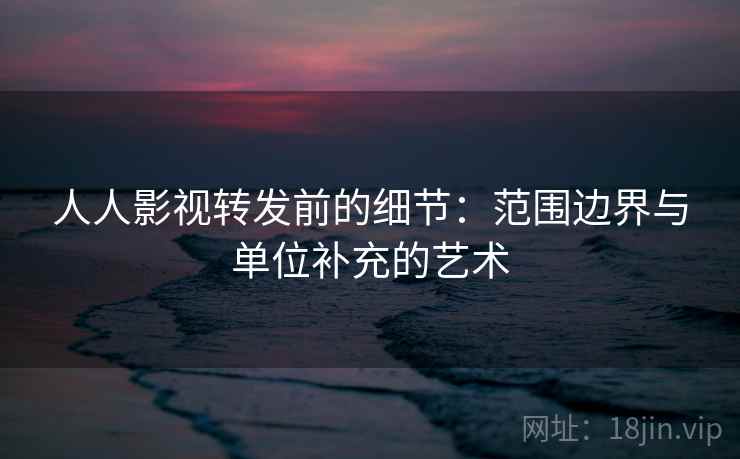 人人影视转发前的细节：范围边界与单位补充的艺术
