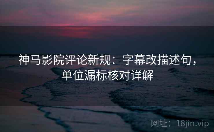 神马影院评论新规：字幕改描述句，单位漏标核对详解