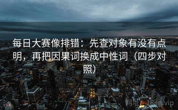 每日大赛像排错：先查对象有没有点明，再把因果词换成中性词（四步对照）