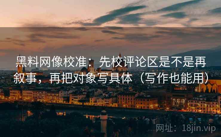 黑料网像校准：先校评论区是不是再叙事，再把对象写具体（写作也能用）