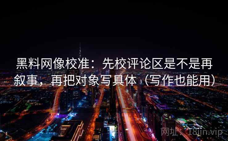黑料网像校准：先校评论区是不是再叙事，再把对象写具体（写作也能用）