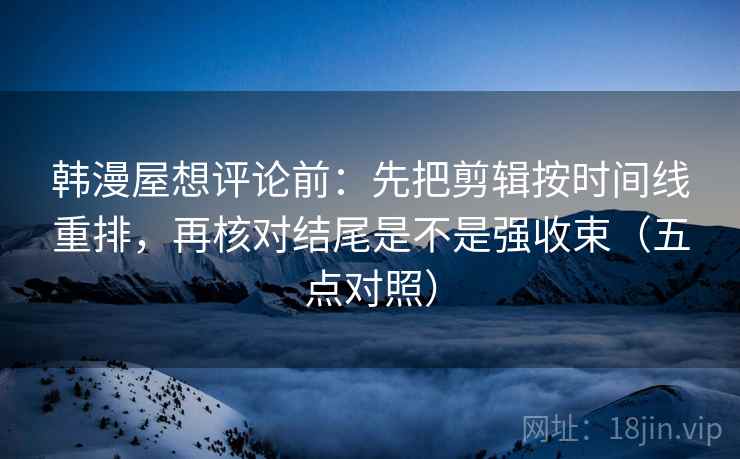 韩漫屋想评论前：先把剪辑按时间线重排，再核对结尾是不是强收束（五点对照）