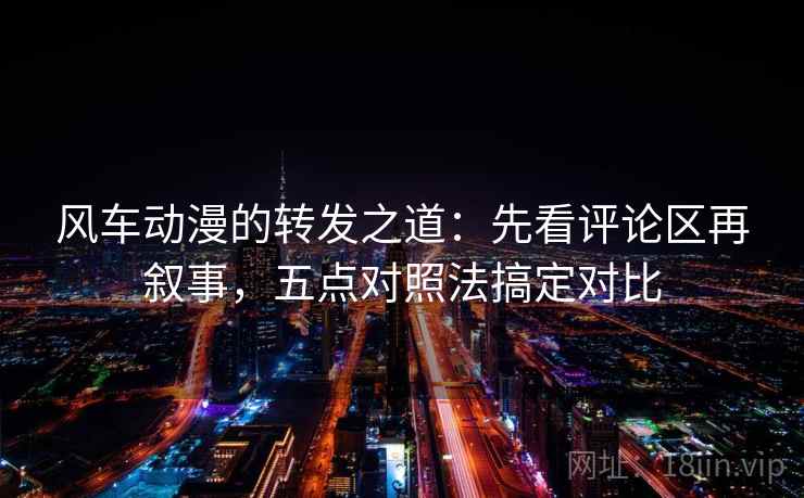风车动漫的转发之道：先看评论区再叙事，五点对照法搞定对比