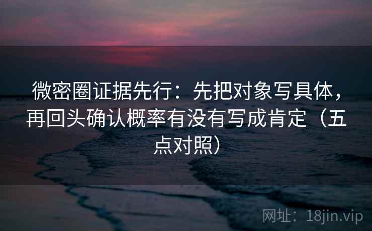微密圈证据先行:先把对象写具体,再回头确认概率有没有写成肯定(五点对照) 微密圈证据先行:先把对象写具体,再回头确认概率有没有写成肯定(五点对照)