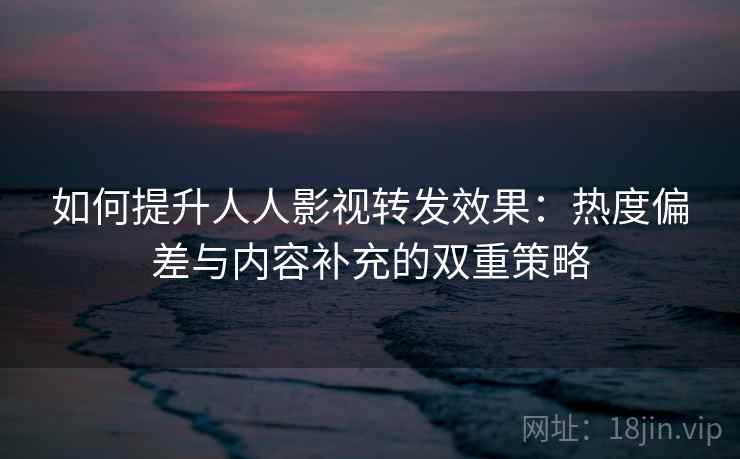如何提升人人影视转发效果：热度偏差与内容补充的双重策略