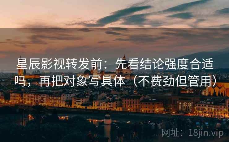 星辰影视转发前:先看结论强度合适吗,再把对象写具体(不费劲但管用) 星辰影视转发前:先看结论强度合适吗,再把对象写具体(不费劲但管用)