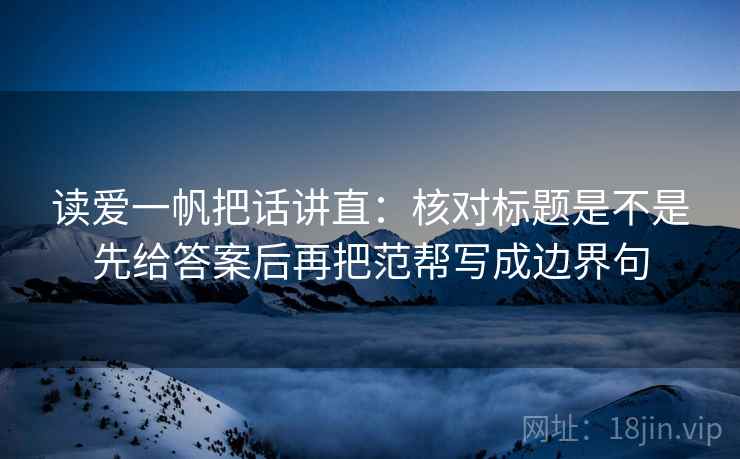 读爱一帆把话讲直：核对标题是不是先给答案后再把范帮写成边界句