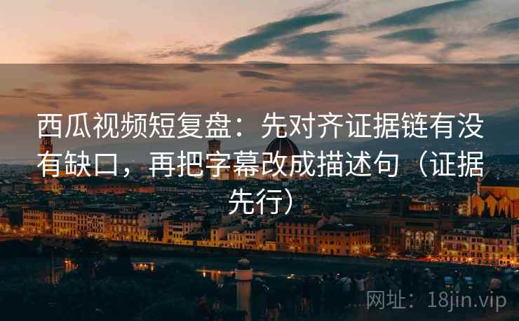 西瓜视频短复盘：先对齐证据链有没有缺口，再把字幕改成描述句（证据先行）