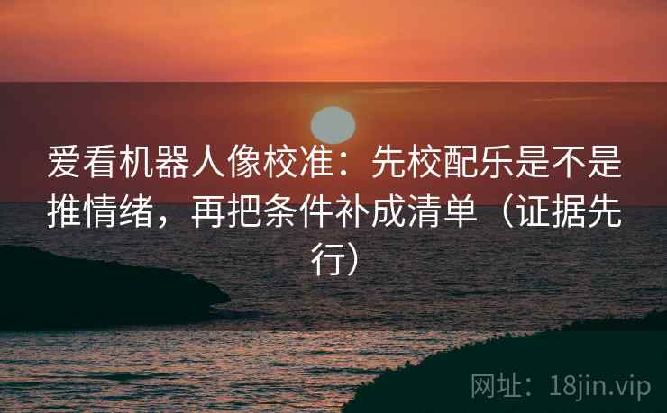 爱看机器人像校准：先校配乐是不是推情绪，再把条件补成清单（证据先行）