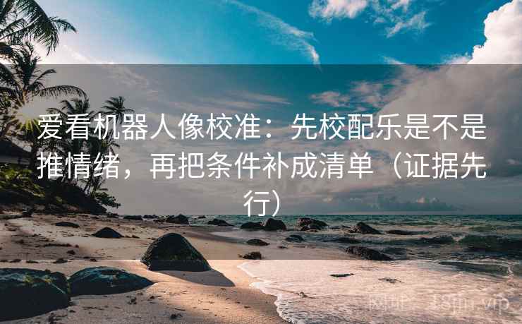 爱看机器人像校准：先校配乐是不是推情绪，再把条件补成清单（证据先行）