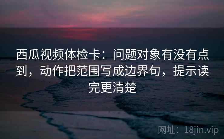 西瓜视频体检卡：问题对象有没有点到，动作把范围写成边界句，提示读完更清楚