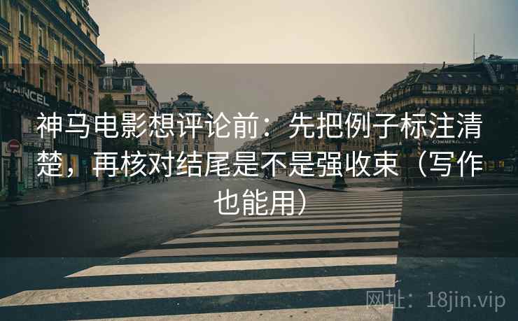 神马电影想评论前：先把例子标注清楚，再核对结尾是不是强收束（写作也能用）