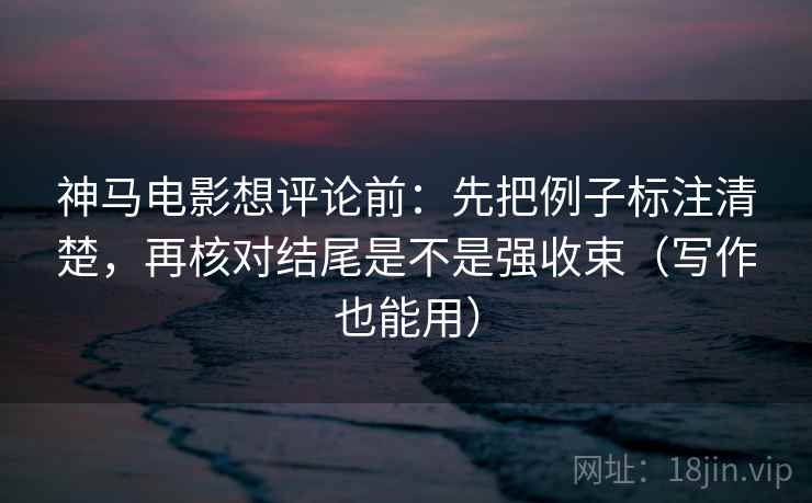 神马电影想评论前：先把例子标注清楚，再核对结尾是不是强收束（写作也能用）
