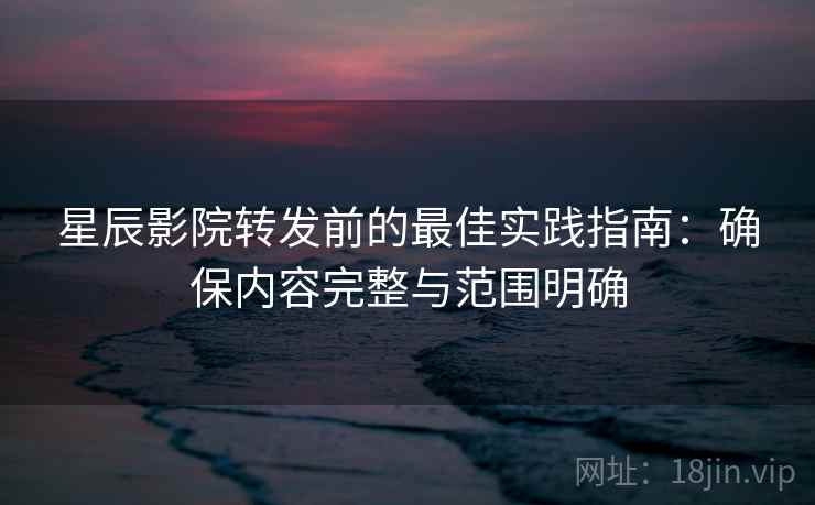 星辰影院转发前的最佳实践指南:确保内容完整与范围明确 星辰影院转发前的最佳实践指南:确保内容完整与范围明确