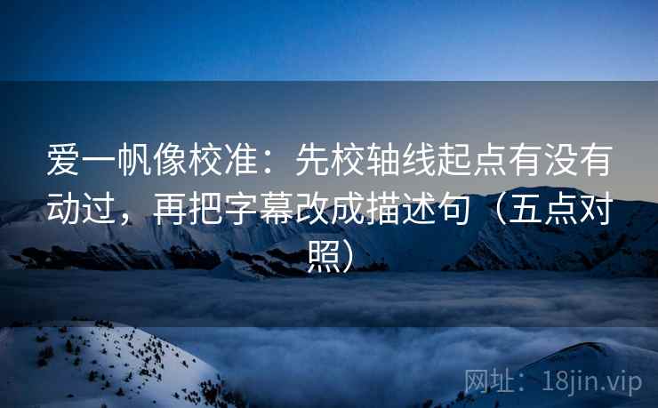 爱一帆像校准：先校轴线起点有没有动过，再把字幕改成描述句（五点对照）