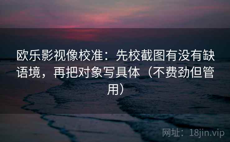 欧乐影视像校准:先校截图有没有缺语境,再把对象写具体(不费劲但管用) 欧乐影视像校准:先校截图有没有缺语境,再把对象写具体(不费劲但管用)