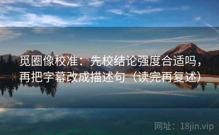 觅圈像校准:先校结论强度合适吗,再把字幕改成描述句(读完再复述) 觅圈像校准:先校结论强度合适吗,再把字幕改成描述句(读完再复述)