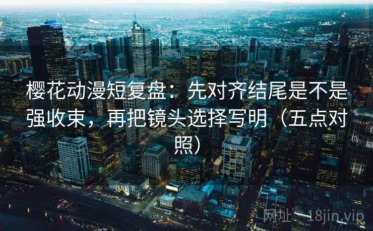 樱花动漫短复盘：先对齐结尾是不是强收束，再把镜头选择写明（五点对照）