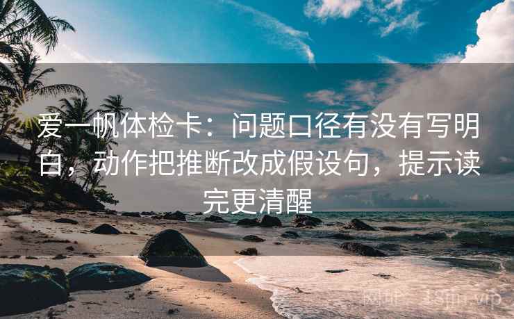 爱一帆体检卡:问题口径有没有写明白,动作把推断改成假设句,提示读完更清醒 爱一帆体检卡:问题口径有没有写明白,动作把推断改成假设句,提示读完更清醒