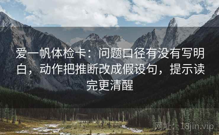 爱一帆体检卡:问题口径有没有写明白,动作把推断改成假设句,提示读完更清醒 爱一帆体检卡:问题口径有没有写明白,动作把推断改成假设句,提示读完更清醒
