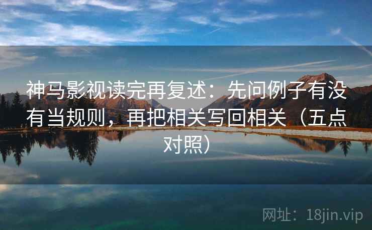 神马影视读完再复述：先问例子有没有当规则，再把相关写回相关（五点对照）