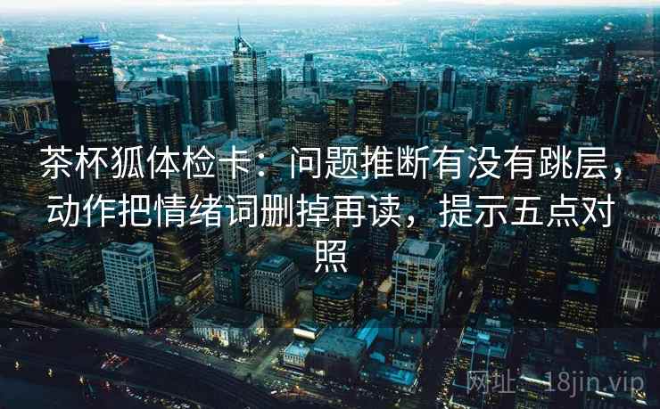 茶杯狐体检卡：问题推断有没有跳层，动作把情绪词删掉再读，提示五点对照
