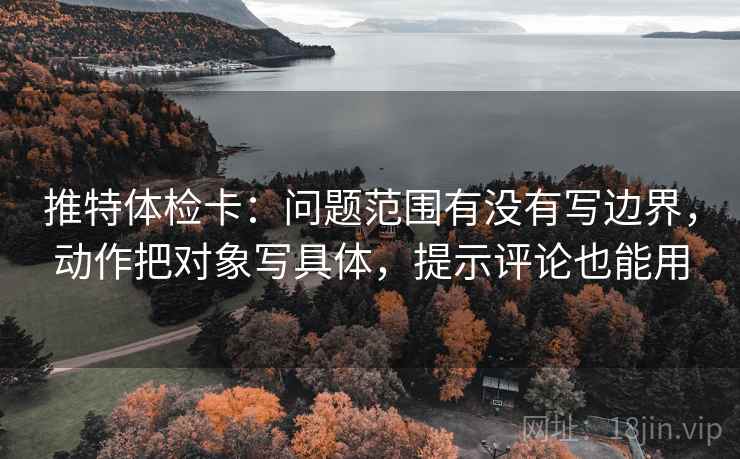 推特体检卡：问题范围有没有写边界，动作把对象写具体，提示评论也能用
