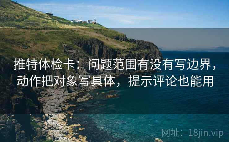 推特体检卡：问题范围有没有写边界，动作把对象写具体，提示评论也能用