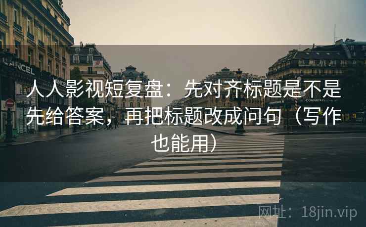 人人影视短复盘：先对齐标题是不是先给答案，再把标题改成问句（写作也能用）