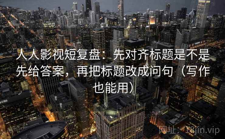 人人影视短复盘：先对齐标题是不是先给答案，再把标题改成问句（写作也能用）