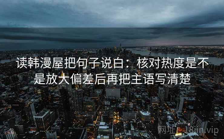 读韩漫屋把句子说白:核对热度是不是放大偏差后再把主语写清楚 读韩漫屋把句子说白:核对热度是不是放大偏差后再把主语写清楚