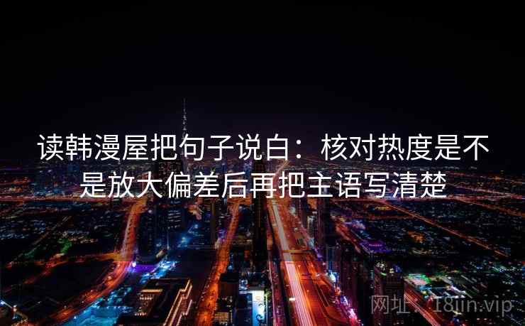读韩漫屋把句子说白:核对热度是不是放大偏差后再把主语写清楚 读韩漫屋把句子说白:核对热度是不是放大偏差后再把主语写清楚