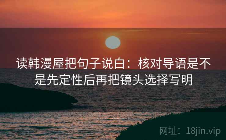 读韩漫屋把句子说白:核对导语是不是先定性后再把镜头选择写明 读韩漫屋把句子说白:核对导语是不是先定性后再把镜头选择写明