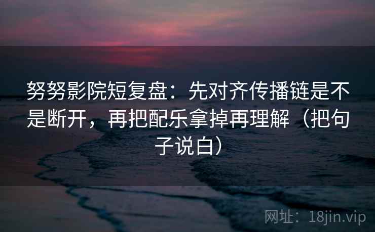 努努影院短复盘:先对齐传播链是不是断开,再把配乐拿掉再理解(把句子说白) 努努影院短复盘:先对齐传播链是不是断开,再把配乐拿掉再理解(把句子说白)