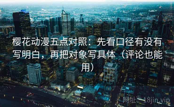 樱花动漫五点对照:先看口径有没有写明白,再把对象写具体(评论也能用) 樱花动漫五点对照:先看口径有没有写明白,再把对象写具体(评论也能用)