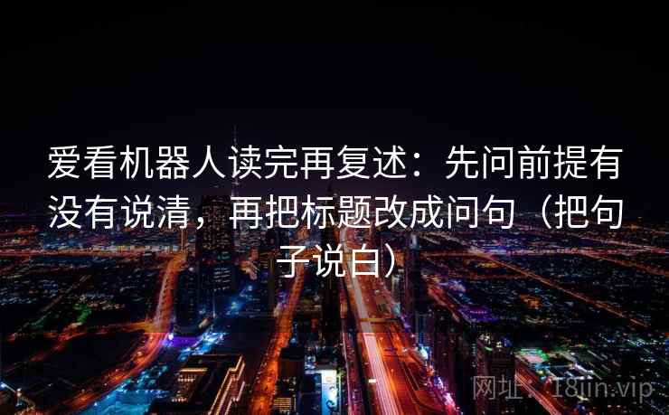 爱看机器人读完再复述:先问前提有没有说清,再把标题改成问句(把句子说白) 爱看机器人读完再复述:先问前提有没有说清,再把标题改成问句(把句子说白)