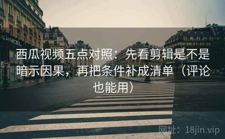 西瓜视频五点对照：先看剪辑是不是暗示因果，再把条件补成清单（评论也能用）