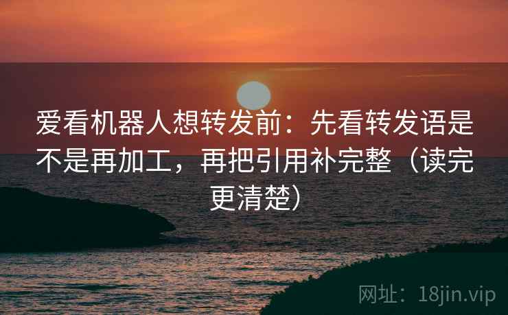 爱看机器人想转发前：先看转发语是不是再加工，再把引用补完整（读完更清楚）