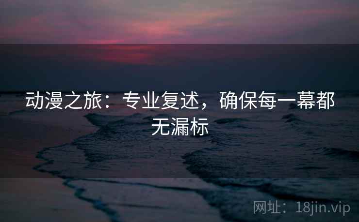 动漫之旅:专业复述,确保每一幕都无漏标 动漫之旅:专业复述,确保每一幕都无漏标