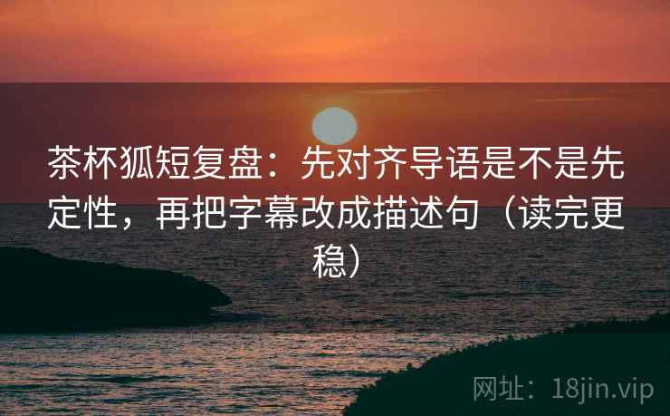 茶杯狐短复盘：先对齐导语是不是先定性，再把字幕改成描述句（读完更稳）